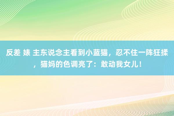 反差 婊 主东说念主看到小蓝猫，忍不住一阵狂揉，猫妈的色调亮了：敢动我女儿！