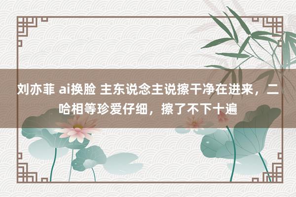 刘亦菲 ai换脸 主东说念主说擦干净在进来，二哈相等珍爱仔细，擦了不下十遍