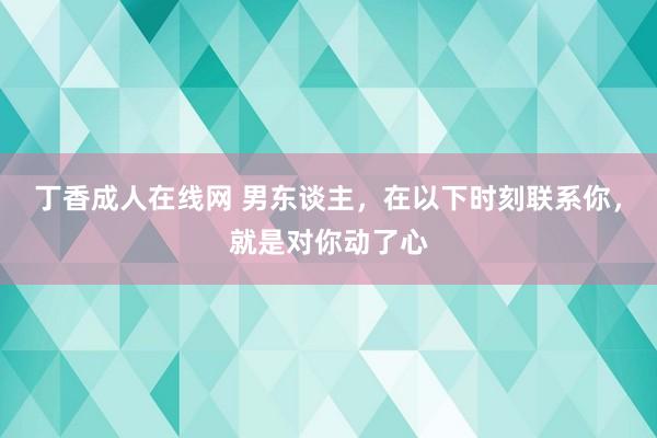 丁香成人在线网 男东谈主，在以下时刻联系你，就是对你动了心