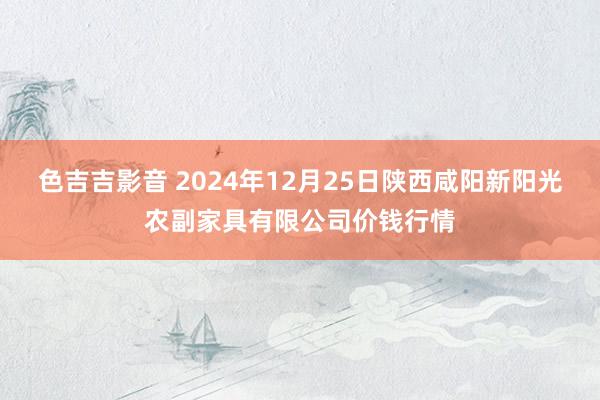 色吉吉影音 2024年12月25日陕西咸阳新阳光农副家具有限公司价钱行情