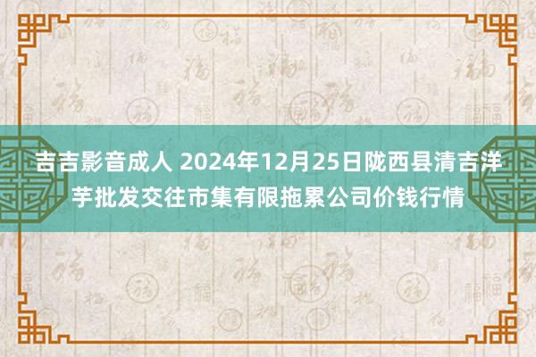 吉吉影音成人 2024年12月25日陇西县清吉洋芋批发交往市集有限拖累公司价钱行情