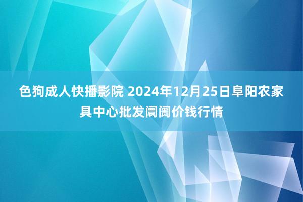 色狗成人快播影院 2024年12月25日阜阳农家具中心批发阛阓价钱行情