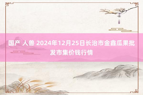 国产 人兽 2024年12月25日长治市金鑫瓜果批发市集价钱行情