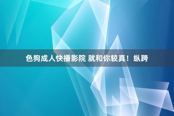 色狗成人快播影院 就和你较真！纵跨