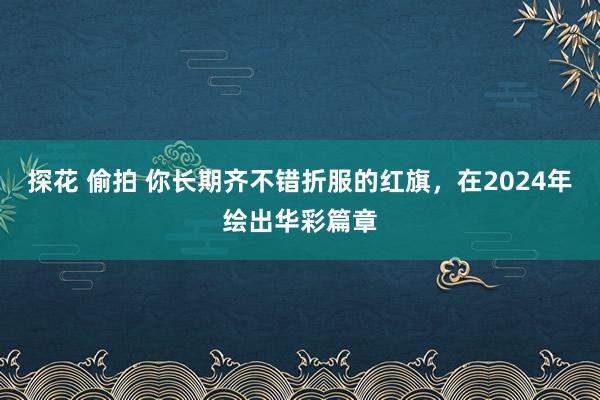 探花 偷拍 你长期齐不错折服的红旗，在2024年绘出华彩篇章