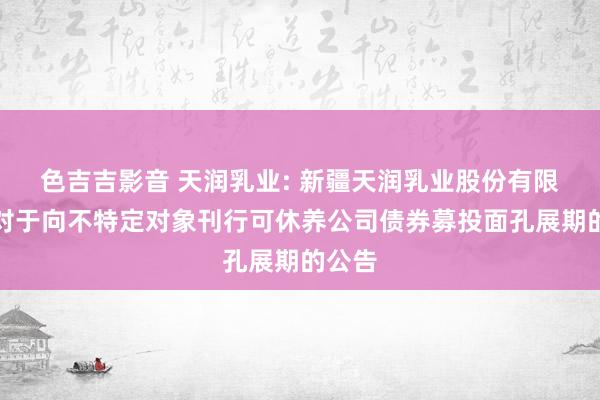 色吉吉影音 天润乳业: 新疆天润乳业股份有限公司对于向不特定对象刊行可休养公司债券募投面孔展期的公告