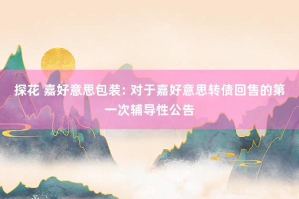 探花 嘉好意思包装: 对于嘉好意思转债回售的第一次辅导性公告