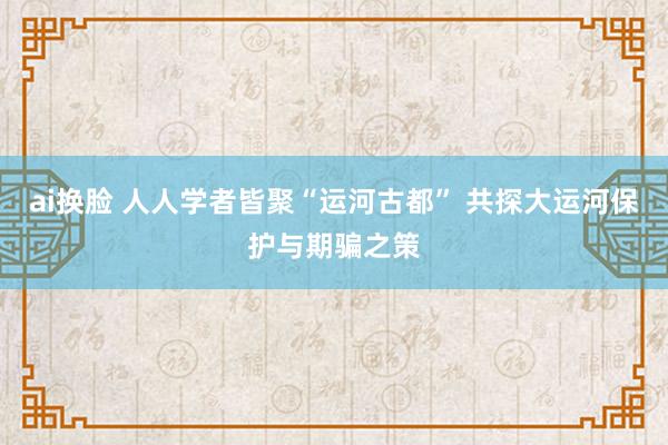 ai换脸 人人学者皆聚“运河古都” 共探大运河保护与期骗之策