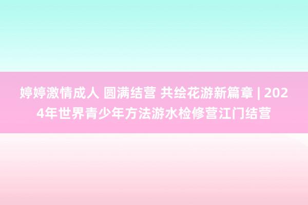 婷婷激情成人 圆满结营 共绘花游新篇章 | 2024年世界青少年方法游水检修营江门结营