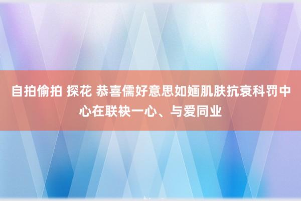 自拍偷拍 探花 恭喜儒好意思如婳肌肤抗衰科罚中心在联袂一心、与爱同业