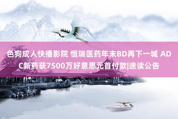 色狗成人快播影院 恒瑞医药年末BD再下一城 ADC新药获7500万好意思元首付款|速读公告