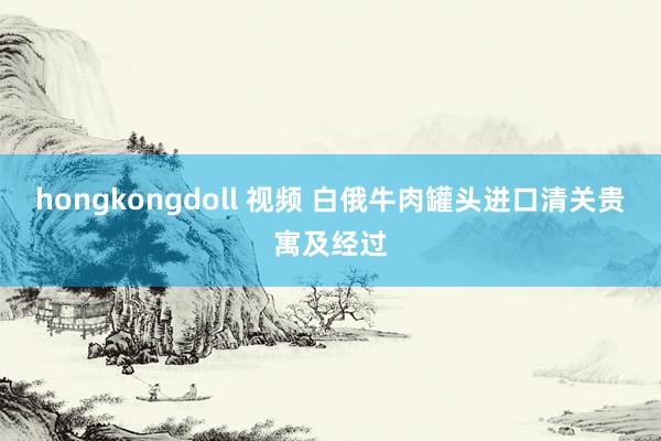 hongkongdoll 视频 白俄牛肉罐头进口清关贵寓及经过