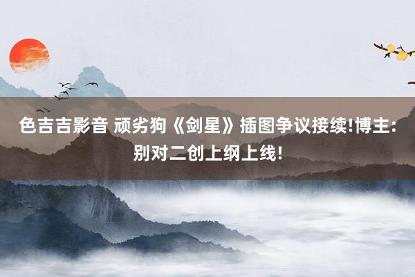 色吉吉影音 顽劣狗《剑星》插图争议接续!博主:别对二创上纲上线!