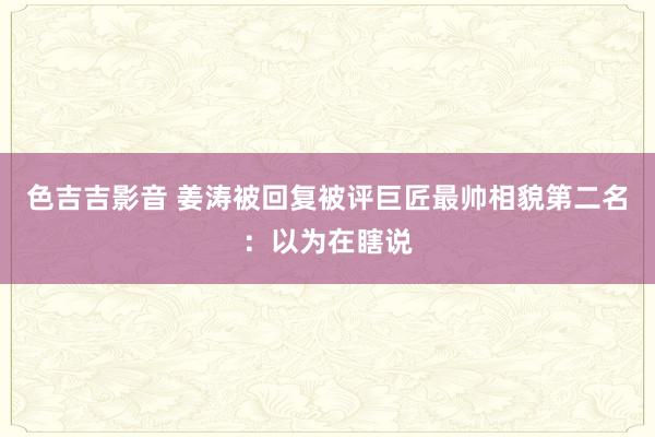 色吉吉影音 姜涛被回复被评巨匠最帅相貌第二名：以为在瞎说