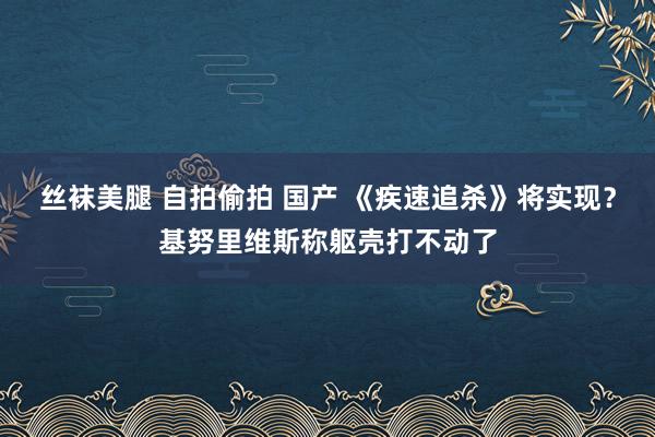 丝袜美腿 自拍偷拍 国产 《疾速追杀》将实现？基努里维斯称躯壳打不动了