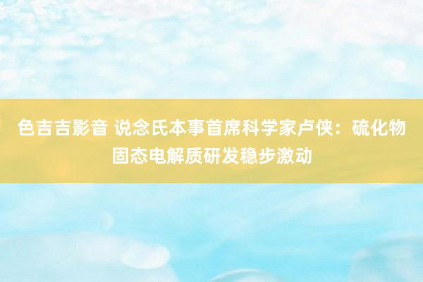 色吉吉影音 说念氏本事首席科学家卢侠：硫化物固态电解质研发稳步激动