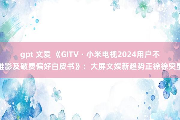 gpt 文爱 《GITV · 小米电视2024用户不雅影及破费偏好白皮书》：大屏文娱新趋势正徐徐突显