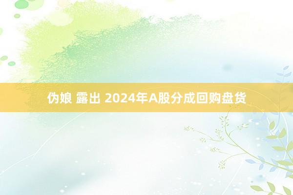 伪娘 露出 2024年A股分成回购盘货