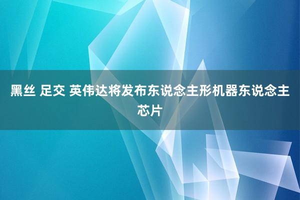 黑丝 足交 英伟达将发布东说念主形机器东说念主芯片