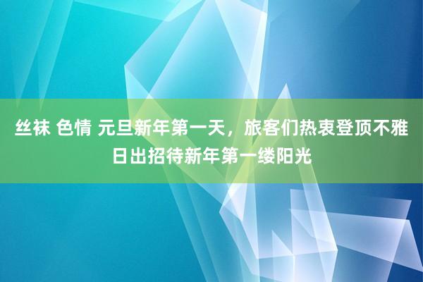 丝袜 色情 元旦新年第一天，旅客们热衷登顶不雅日出招待新年第一缕阳光