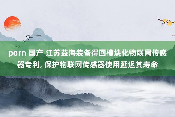 porn 国产 江苏益海装备得回模块化物联网传感器专利， 保护物联网传感器使用延迟其寿命