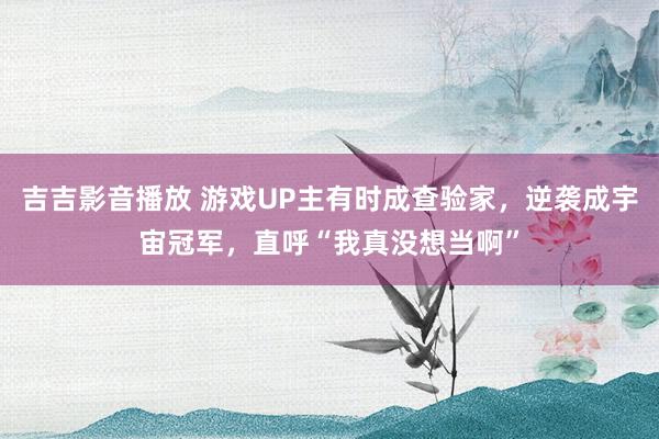 吉吉影音播放 游戏UP主有时成查验家，逆袭成宇宙冠军，直呼“我真没想当啊”