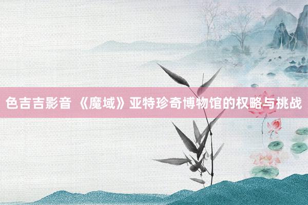 色吉吉影音 《魔域》亚特珍奇博物馆的权略与挑战