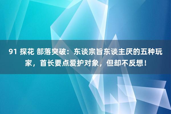 91 探花 部落突破：东谈宗旨东谈主厌的五种玩家，首长要点爱护对象，但却不反想！