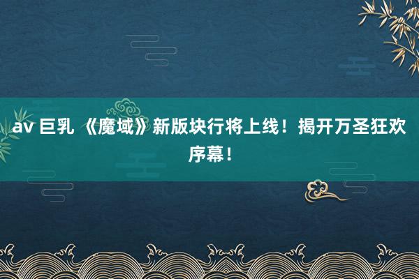 av 巨乳 《魔域》新版块行将上线！揭开万圣狂欢序幕！