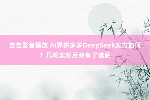 吉吉影音播放 AI界拼多多DeepSeek实力如何？几轮实测后我有了谜底