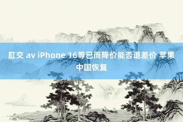 肛交 av iPhone 16等已而降价能否退差价 苹果中国恢复