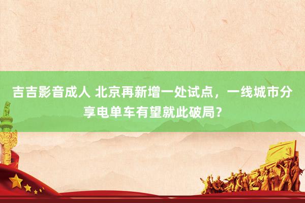 吉吉影音成人 北京再新增一处试点，一线城市分享电单车有望就此破局？