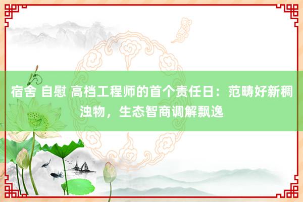 宿舍 自慰 高档工程师的首个责任日：范畴好新稠浊物，生态智商调解飘逸