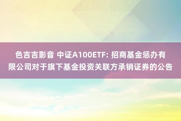 色吉吉影音 中证A100ETF: 招商基金惩办有限公司对于旗下基金投资关联方承销证券的公告