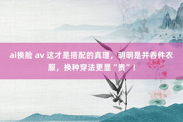 ai换脸 av 这才是搭配的真理，明明是并吞件衣服，换种穿法更显“贵”！