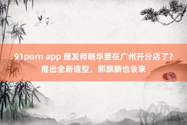 91porn app 理发师晓华要在广州开分店了？推出全新造型，郭麒麟也会来