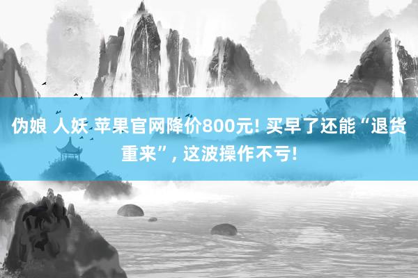 伪娘 人妖 苹果官网降价800元! 买早了还能“退货重来”， 这波操作不亏!