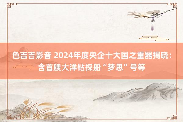 色吉吉影音 2024年度央企十大国之重器揭晓：含首艘大洋钻探船“梦思”号等