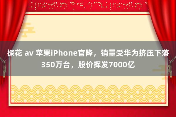 探花 av 苹果iPhone官降，销量受华为挤压下落350万台，股价挥发7000亿