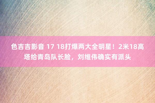 色吉吉影音 17 18打爆两大全明星！2米18高塔给青岛队长脸，刘维伟确实有派头