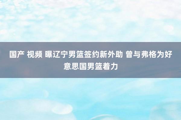 国产 视频 曝辽宁男篮签约新外助 曾与弗格为好意思国男篮着力