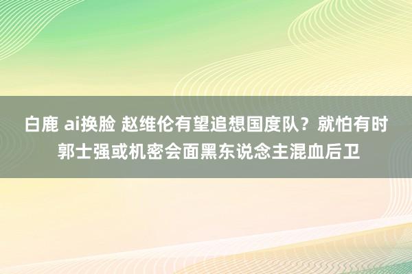 白鹿 ai换脸 赵维伦有望追想国度队？就怕有时 郭士强或机密会面黑东说念主混血后卫