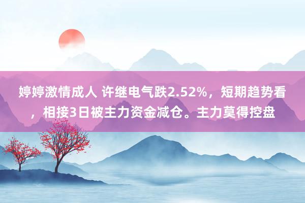 婷婷激情成人 许继电气跌2.52%，短期趋势看，相接3日被主力资金减仓。主力莫得控盘