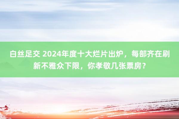 白丝足交 2024年度十大烂片出炉，每部齐在刷新不雅众下限，你孝敬几张票房？