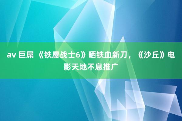 av 巨屌 《铁鏖战士6》晒铁血新刀，《沙丘》电影天地不息推广