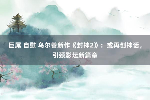 巨屌 自慰 乌尔善新作《封神2》：或再创神话，引颈影坛新篇章