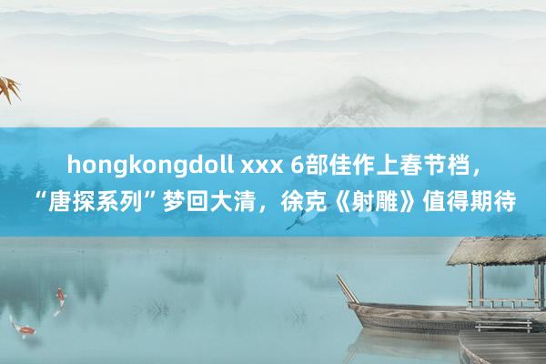 hongkongdoll xxx 6部佳作上春节档，“唐探系列”梦回大清，徐克《射雕》值得期待