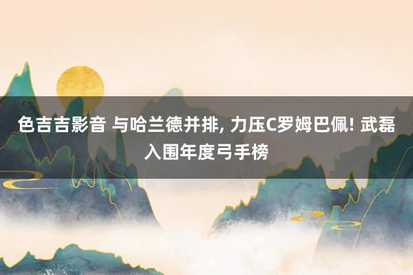 色吉吉影音 与哈兰德并排， 力压C罗姆巴佩! 武磊入围年度弓手榜