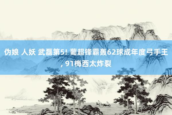 伪娘 人妖 武磊第5! 葡超锋霸轰62球成年度弓手王， 91梅西太炸裂