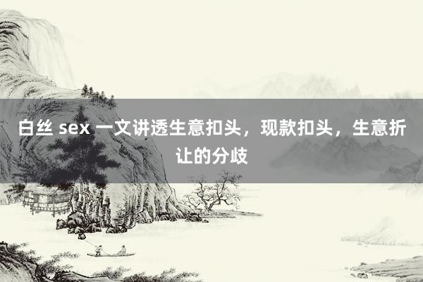 白丝 sex 一文讲透生意扣头，现款扣头，生意折让的分歧